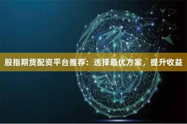 股指期货配资平台推荐：选择最优方案，提升收益