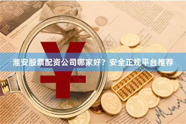淮安股票配资公司哪家好？安全正规平台推荐
