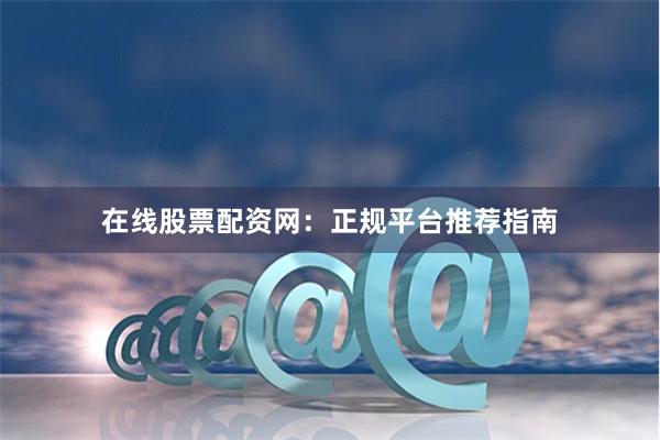 在线股票配资网：正规平台推荐指南